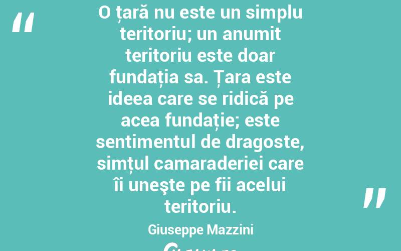 O ţară nu este un simplu teritoriu; un anumit teritoriu este doar fundaţia sa. Ţara este ideea care se ridică pe acea fundaţie; este sentimentul de dragoste, simţul camaraderiei care îi uneşte pe fii acelui teritoriu. Giuseppe Mazzini
