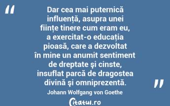 Dar cea mai puternică influenţă, asupra unei fiinţe tinere cum eram eu, a exercitat-o educaţia pioasă, care a dezvoltat în mine un anumit sentiment de dreptate şi cinste, insuflat parcă de dragostea divină şi omniprezentă. Johann Wolfgang von Goethe...
