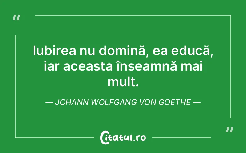 Iubirea nu domină, ea educă, iar aceasta înseamnă mai mult. Johann Wolfgang von Goethe