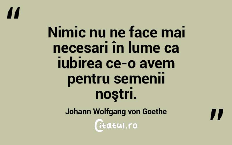 Nimic nu ne face mai necesari în lume ca iubirea ce-o avem pentru semenii noştri. Johann Wolfgang von Goethe
