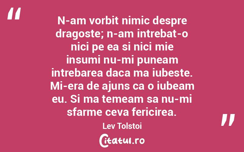N-am vorbit nimic despre dragoste; n-am intrebat-o nici pe ea si nici mie insumi nu-mi puneam intrebarea daca ma iubeste. Mi-era de ajuns ca o iubeam eu. Si ma temeam sa nu-mi sfarme ceva fericirea. Lev Tolstoi
