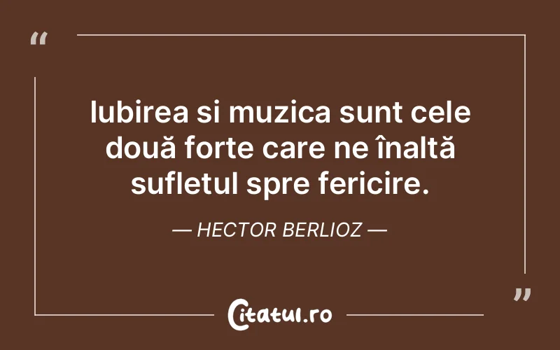 Iubirea și muzica sunt cele două forțe care ne înalță sufletul spre fericire. Hector Berlioz