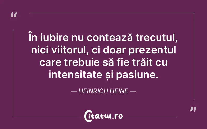 În iubire nu contează trecutul, nici viitorul, ci doar prezentul care trebuie să fie trăit cu intensitate și pasiune. Heinrich Heine
