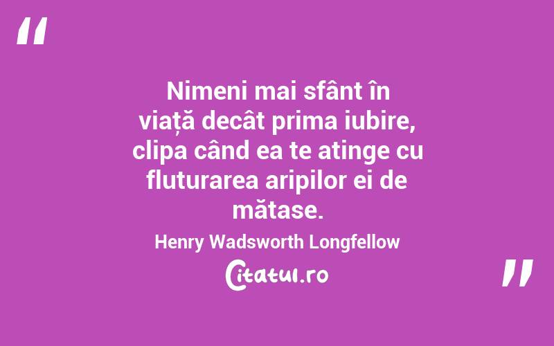 Nimeni mai sfânt în viaţă decât prima iubire, clipa când ea te atinge cu fluturarea aripilor ei de mătase. Henry Wadsworth Longfellow
