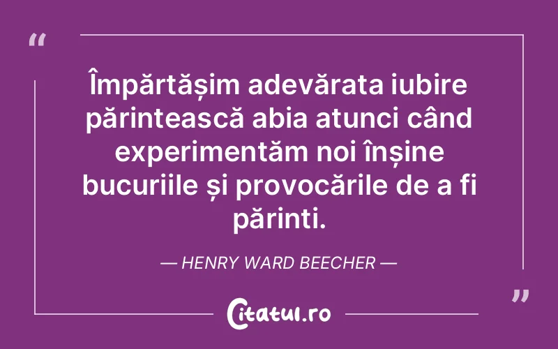 Împărtășim adevărata iubire părintească abia atunci când experimentăm noi înșine bucuriile și provocările de a fi părinți. Henry Ward Beecher