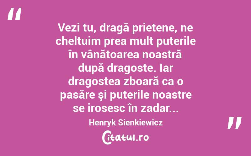 Vezi tu, dragă prietene, ne cheltuim prea mult puterile în vânătoarea noastră după dragoste. Iar dragostea zboară ca o pasăre şi puterile noastre se irosesc în zadar... Henryk Sienkiewicz
