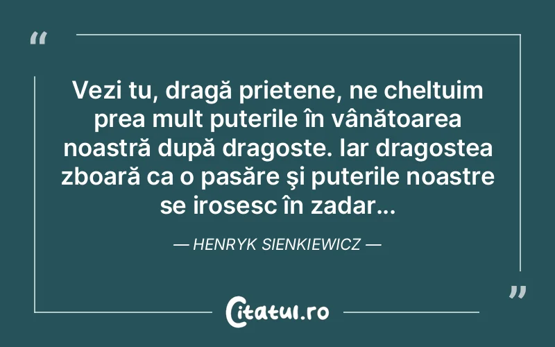 Vezi tu, dragă prietene, ne cheltuim prea mult puterile în vânătoarea noastră după dragoste. Iar dragostea zboară ca o pasăre şi puterile noastre se irosesc în zadar... Henryk Sienkiewicz