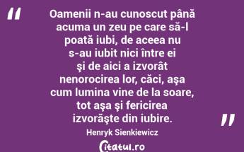 Oamenii n-au cunoscut până acuma un zeu pe care să-l poată iubi, de aceea nu s-au iubit nici între ei şi de aici a izvorât nenorocirea lor, căci, aşa cum lumina vine de la soare, tot aşa şi fericirea izvorăşte din iubire. Henryk Sienkiewicz...