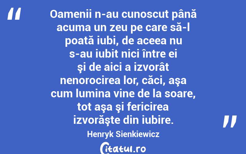 Oamenii n-au cunoscut până acuma un zeu pe care să-l poată iubi, de aceea nu s-au iubit nici între ei şi de aici a izvorât nenorocirea lor, căci, aşa cum lumina vine de la soare, tot aşa şi fericirea izvorăşte din iubire. Henryk Sienkiewicz
