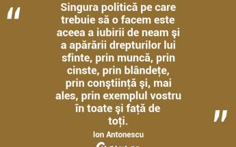  Singura politică pe care trebuie să o facem este aceea a iubirii de neam şi a apărării drepturilor lui sfinte, prin muncă, prin cinste, prin blândeţe, prin conştiinţă şi, mai ales, prin exemplul vostru în toate şi faţă de toţi. Ion Antonescu...