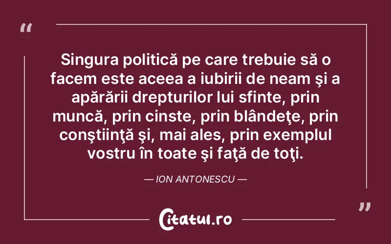 Singura politică pe care trebuie să o facem este aceea a iubirii de neam şi a apărării drepturilor lui sfinte, prin muncă, prin cinste, prin blândeţe, prin conştiinţă şi, mai ales, prin exemplul vostru în toate şi faţă de toţi. Ion Antonescu