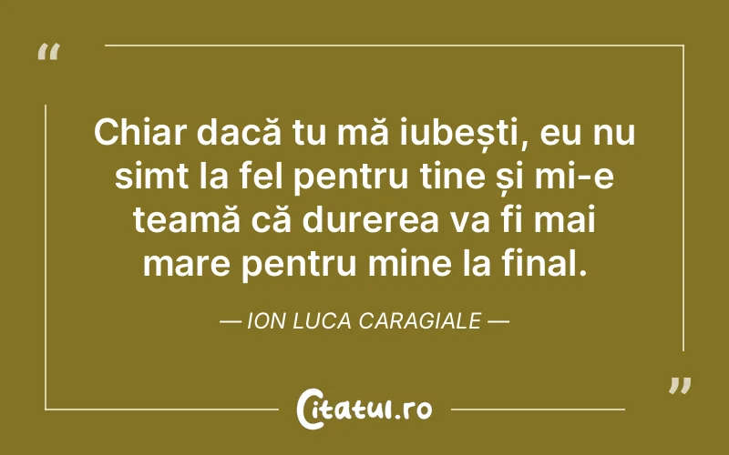 Chiar dacă tu mă iubești, eu nu simt la fel pentru tine și mi-e teamă că durerea va fi mai mare pentru mine la final. Ion Luca Caragiale