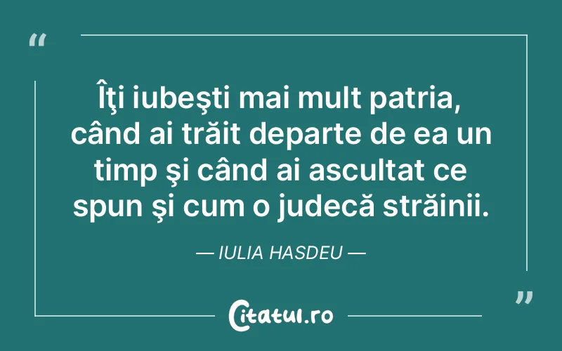 Îţi iubeşti mai mult patria, când ai trăit departe de ea un timp şi când ai ascultat ce spun şi cum o judecă străinii. Iulia Hasdeu
