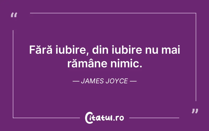Fără iubire, din iubire nu mai rămâne nimic. James Joyce