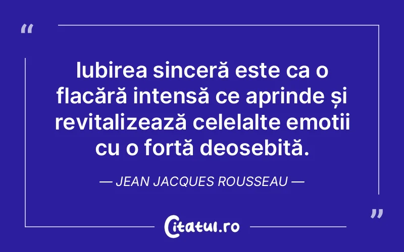 Iubirea sinceră este ca o flacără intensă ce aprinde și revitalizează celelalte emoții cu o forță deosebită. Jean Jacques Rousseau