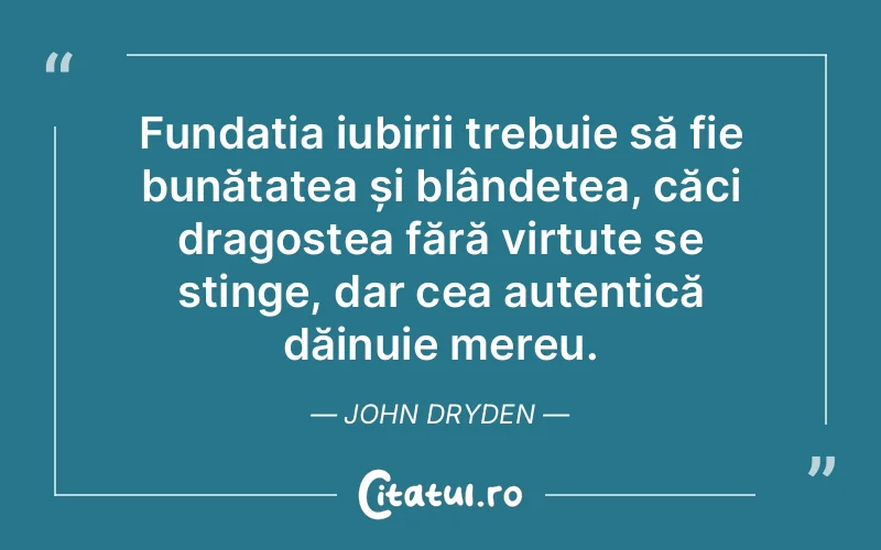 Fundația iubirii trebuie să fie bunătatea și blândețea, căci dragostea fără virtute se stinge, dar cea autentică dăinuie mereu. John Dryden