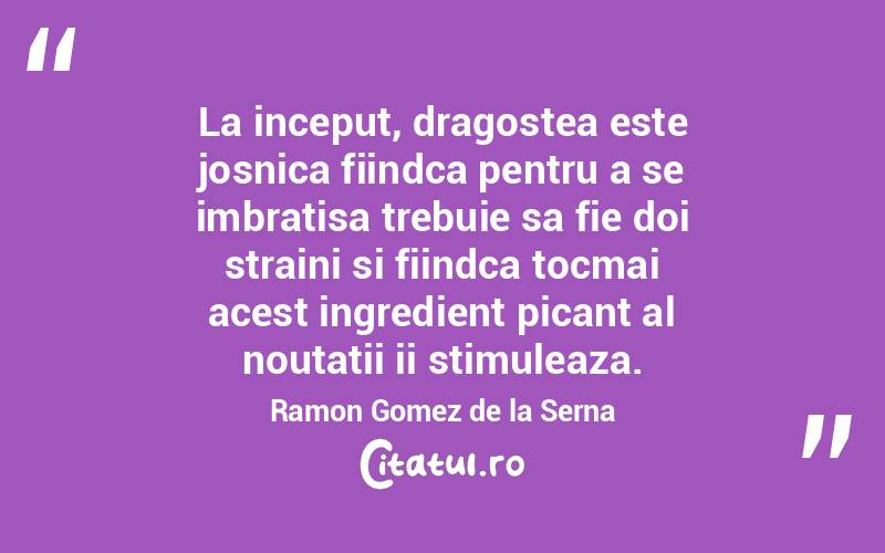 La inceput, dragostea este josnica fiindca pentru a se imbratisa trebuie sa fie doi straini si fiindca tocmai acest ingredient picant al noutatii ii stimuleaza. Ramon Gomez de la Serna
