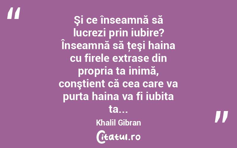 Şi ce înseamnă să lucrezi prin iubire? Înseamnă să ţeşi haina cu firele extrase din propria ta inimă, conştient că cea care va purta haina va fi iubita ta... Khalil Gibran
