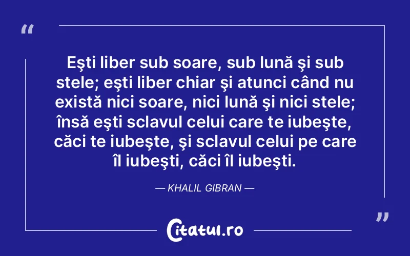 Eşti liber sub soare, sub lună şi sub stele; eşti liber chiar şi atunci când nu există nici soare, nici lună şi nici stele; însă eşti sclavul celui care te iubeşte, căci te iubeşte, şi sclavul celui pe care îl iubeşti, căci îl iubeşti. Khalil Gibran