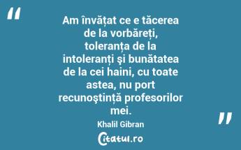 Am învăţat ce e tăcerea de la vorbăreţi, toleranţa de la intoleranţi şi bunătatea de la cei haini, cu toate astea, nu port recunoştinţă profesorilor mei. Khalil Gibran...