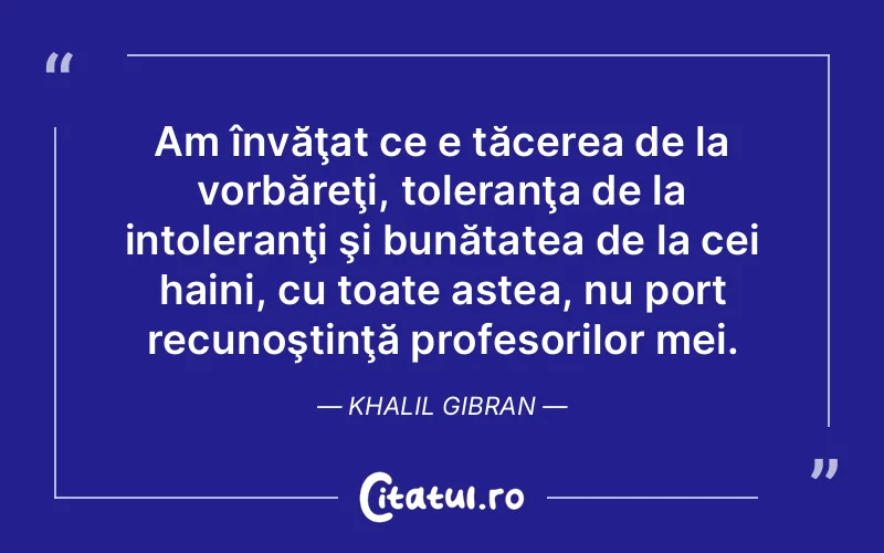 Am învăţat ce e tăcerea de la vorbăreţi, toleranţa de la intoleranţi şi bunătatea de la cei haini, cu toate astea, nu port recunoştinţă profesorilor mei. Khalil Gibran