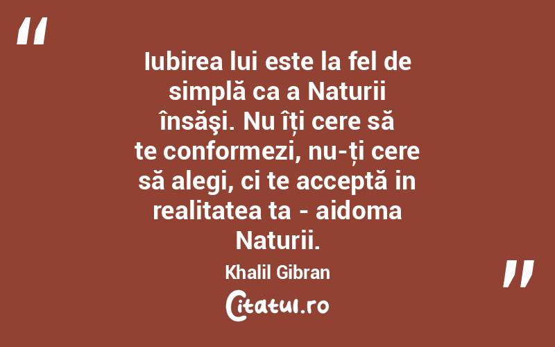 Iubirea lui este la fel de simplă ca a Naturii însăşi. Nu îţi cere să te conformezi, nu-ţi cere să alegi, ci te acceptă in realitatea ta - aidoma Naturii. Khalil Gibran
