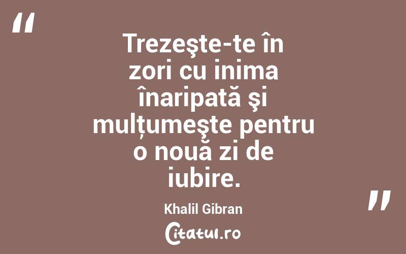 Trezeşte-te în zori cu inima înaripată şi mulţumeşte pentru o nouă zi de iubire. Khalil Gibran
