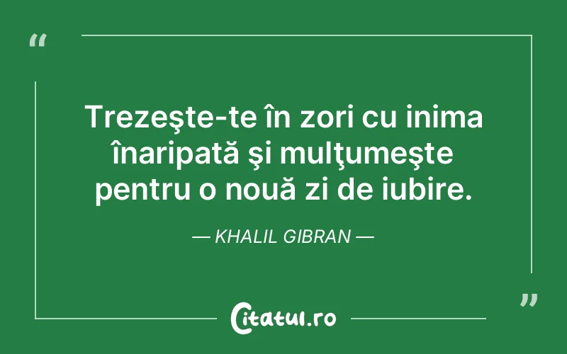 Trezeşte-te în zori cu inima înaripată şi mulţumeşte pentru o nouă zi de iubire. Khalil Gibran