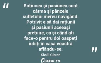 Raţiunea şi pasiunea sunt cârma şi pânzele sufletului mereu navigând. Potrivit e să dai raţiunii şi pasiunii aceeaşi preţuire, ca şi când aţi face-o pentru doi oaspeţi iubiţi în casa voastră aflându-se. Khalil Gibran...