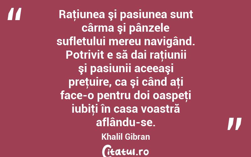 Raţiunea şi pasiunea sunt cârma şi pânzele sufletului mereu navigând. Potrivit e să dai raţiunii şi pasiunii aceeaşi preţuire, ca şi când aţi face-o pentru doi oaspeţi iubiţi în casa voastră aflându-se. Khalil Gibran
