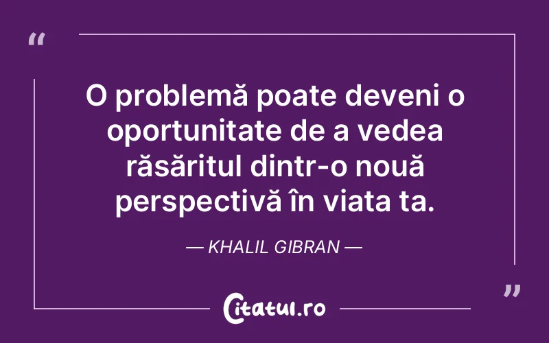 O problemă poate deveni o oportunitate de a vedea răsăritul dintr-o nouă perspectivă în viața ta. Khalil Gibran