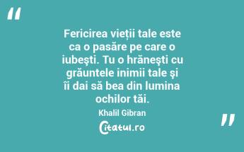 Fericirea vieţii tale este ca o pasăre pe care o iubeşti. Tu o hrăneşti cu grăuntele inimii tale şi îi dai să bea din lumina ochilor tăi. Khalil Gibran...