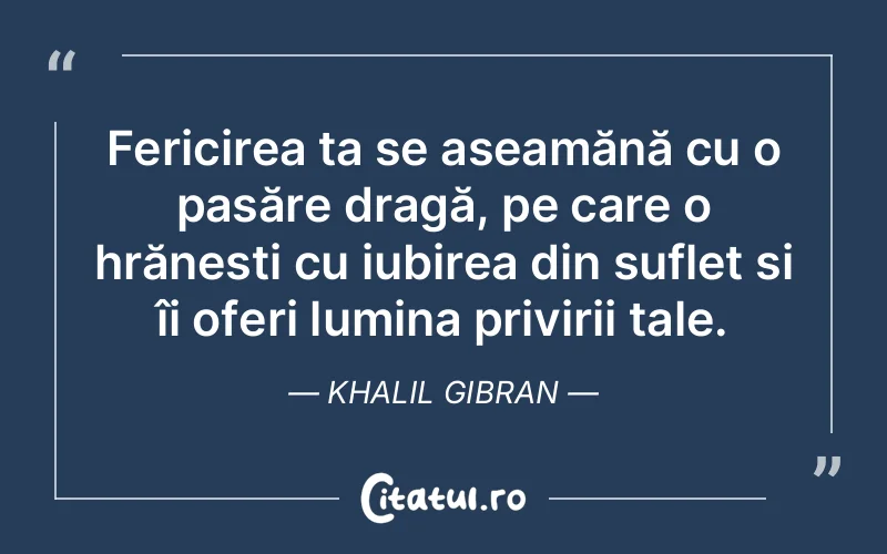Fericirea ta se aseamănă cu o pasăre dragă, pe care o hrănești cu iubirea din suflet și îi oferi lumina privirii tale. Khalil Gibran