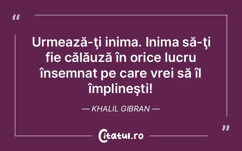 Urmează-ţi inima. Inima să-ţi fie călăuză în orice lucru însemnat pe care vrei să îl împlineşti! Khalil Gibran