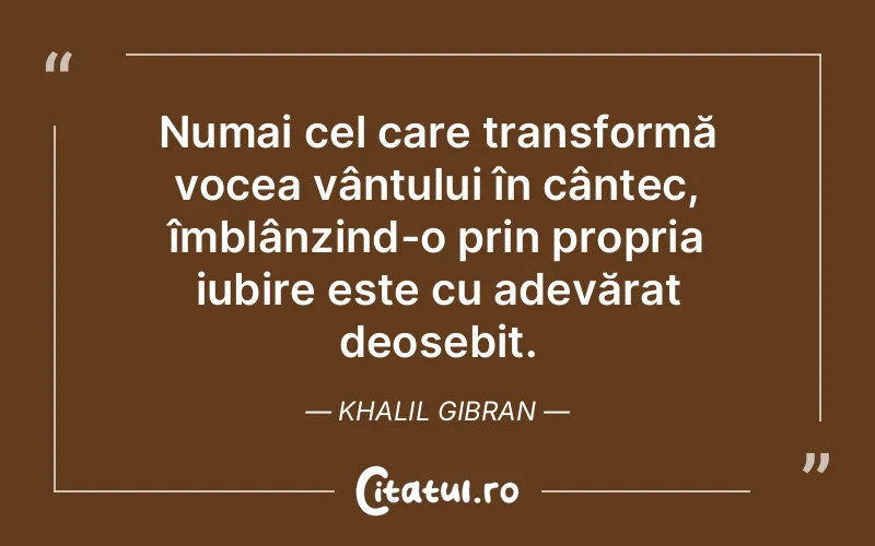 Numai cel care transformă vocea vântului în cântec, îmblânzind-o prin propria iubire este cu adevărat deosebit. Khalil Gibran