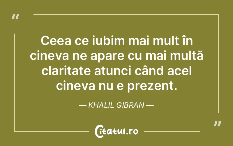 Ceea ce iubim mai mult în cineva ne apare cu mai multă claritate atunci când acel cineva nu e prezent. Khalil Gibran