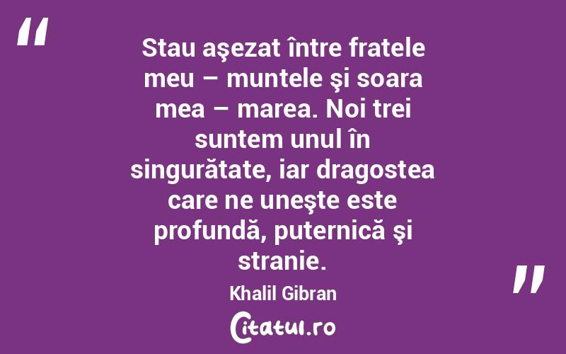 Stau aşezat între fratele meu – muntele şi soara mea – marea. Noi trei suntem unul în singurătate, iar dragostea care ne uneşte este profundă, puternică şi stranie. Khalil Gibran
