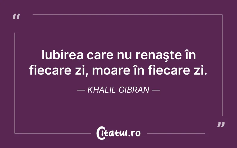 Iubirea care nu renaşte în fiecare zi, moare în fiecare zi. Khalil Gibran