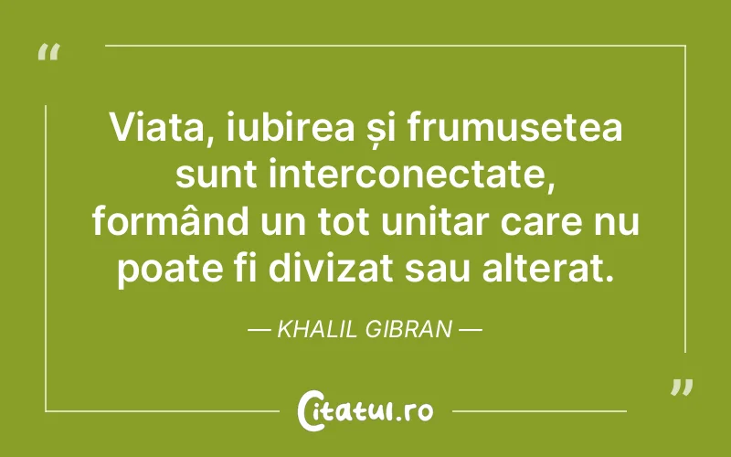 Viața, iubirea și frumusețea sunt interconectate, formând un tot unitar care nu poate fi divizat sau alterat. Khalil Gibran