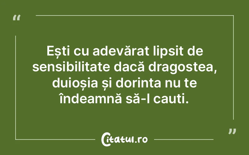 Ești cu adevărat lipsit de sensibilitate dacă dragostea, duioșia și dorința nu te îndeamnă să-l cauți.