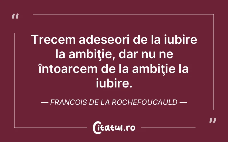 Trecem adeseori de la iubire la ambiţie, dar nu ne întoarcem de la ambiţie la iubire. Francois de la Rochefoucauld