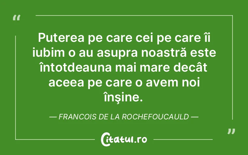 Puterea pe care cei pe care îi iubim o au asupra noastră este întotdeauna mai mare decât aceea pe care o avem noi înşine. Francois de la Rochefoucauld