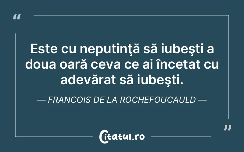 Este cu neputinţă să iubeşti a doua oară ceva ce ai încetat cu adevărat să iubeşti. Francois de la Rochefoucauld