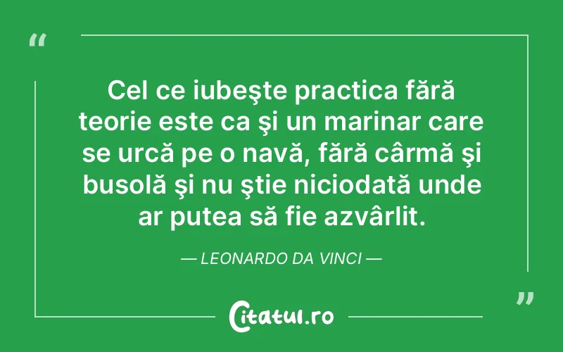 Cel ce iubeşte practica fără teorie este ca şi un marinar care se urcă pe o navă, fără cârmă şi busolă şi nu ştie niciodată unde ar putea să fie azvârlit. Leonardo da Vinci