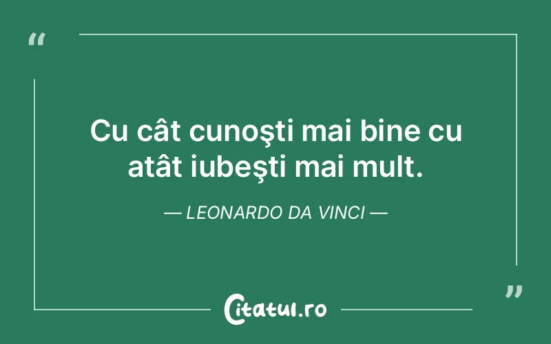 Cu cât cunoşti mai bine cu atât iubeşti mai mult. Leonardo da Vinci