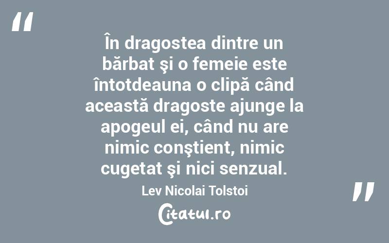 În dragostea dintre un bărbat şi o femeie este întotdeauna o clipă când această dragoste ajunge la apogeul ei, când nu are nimic conştient, nimic cugetat şi nici senzual. Lev Nicolai Tolstoi
