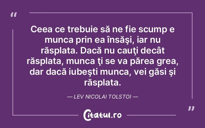 Ceea ce trebuie să ne fie scump e munca prin ea însăşi, iar nu răsplata. Dacă nu cauţi decât răsplata, munca ţi se va părea grea, dar dacă iubeşti munca, vei găsi şi răsplata. Lev Nicolai Tolstoi