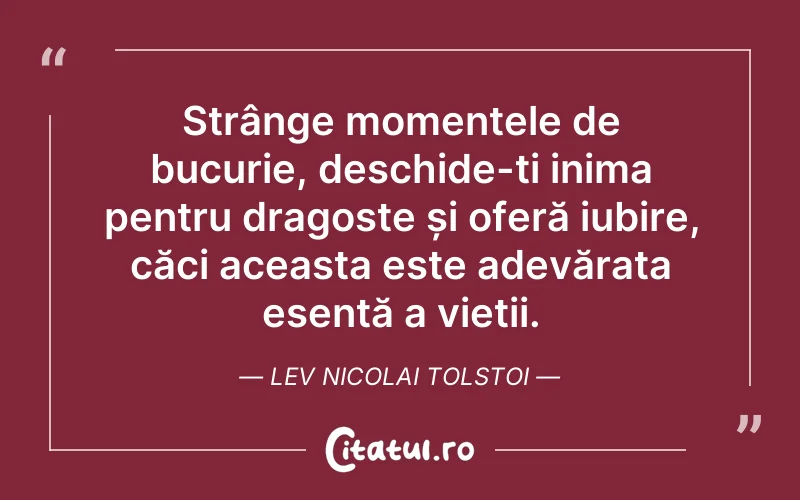 Strânge momentele de bucurie, deschide-ți inima pentru dragoste și oferă iubire, căci aceasta este adevărata esență a vieții. Lev Nicolai Tolstoi