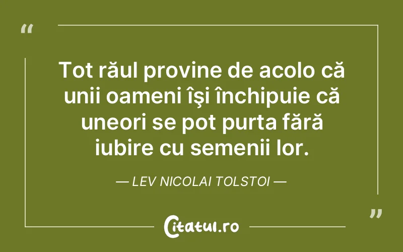 Tot răul provine de acolo că unii oameni îşi închipuie că uneori se pot purta fără iubire cu semenii lor. Lev Nicolai Tolstoi