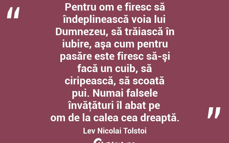 Pentru om e firesc să îndeplinească voia lui Dumnezeu, să trăiască în iubire, aşa cum pentru pasăre este firesc să-şi facă un cuib, să ciripească, să scoată pui. Numai falsele învăţături îl abat pe om de la calea cea dreaptă. Lev Nicolai Tolstoi
